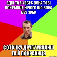 Едік та я увєрє вона тобі понравіця,нічого що вона без зуба соточку другу увалиш та й понравиця