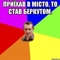 Приїхав в місто, то став беркутом. 