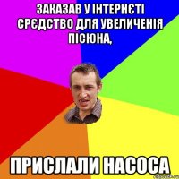 Заказав у iнтернєті срєдство для увеличенія пісюна, прислали насоса