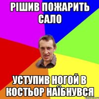 рішив пожарить сало уступив ногой в костьор наїбнувся