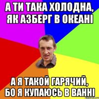 а ти така холодна, як азберг в океані а я такой гарячий, бо я купаюсь в ванні