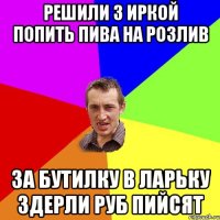 решили з Иркой попить пива на розлив за бутилку в ларьку здерли руб пийсят