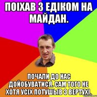 Поiхав з едiком на майдан. Почали до нас дойобуватися. Сам того не хотя усiх потушыв з вертухi.