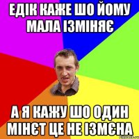 едік каже шо йому мала ізміняє а я кажу шо один мінєт це не ізмєна