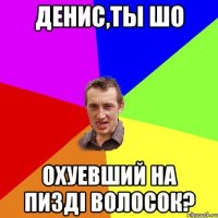 Денис,ты шо охуевший на пизді волосок?