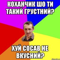 Коханчик шо ти такий грустний? Хуй сосав не вкусний?