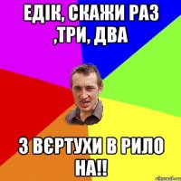 Едік, скажи раз ,три, два З вєртухи в рило НА!!