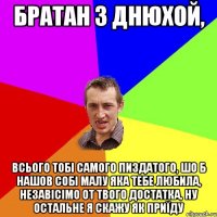 братан з днюхой, всього тобі самого пиздатого, шо б нашов собі малу яка тебе любила, незавісімо от твого достатка, ну остальне я скажу як приїду