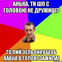 Анька, ТИ ШО С ГОЛОВОЮ НЕ ДРУЖИШ? ТО ПИЙ ЗЕЛЬОНКУ ШОБ ВАВКА В ГОЛОВІ ЗАЖИЛА!