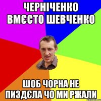 ЧЕРНІЧЕНКО ВМЄСТО ШЕВЧЕНКО ШОБ ЧОРНА НЕ ПИЗДЄЛА ЧО МИ РЖАЛИ