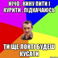 Нічо , кину пити і курити , підкачаюсь ти ще локті будеш кусати