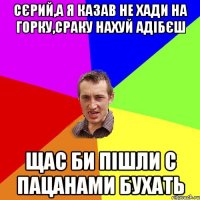 Сєрий,а я казав не хади на горку,сраку нахуй адібєш Щас би пішли с пацанами бухать