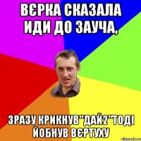 Вєрка сказала иди до зауча, зразу крикнув"дай2"тоді йобнув вєртуху