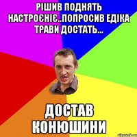 РІШИВ ПОДНЯТЬ НАСТРОЄНІЄ..ПОПРОСИВ ЕДІКА ТРАВИ ДОСТАТЬ... ДОСТАВ КОНЮШИНИ