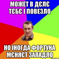 может в дєлє тєбє і повезло но іногда фортуна мєняєт западло