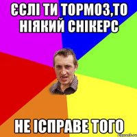 єслі ти тормоз,то ніякий снікерс не ісправе того