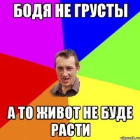 Бодя не грусты а то живот не буде расти