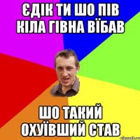 ЄДІК ТИ ШО ПІВ КІЛА ГІВНА ВЇБАВ ШО ТАКИЙ ОХУЇВШИЙ СТАВ