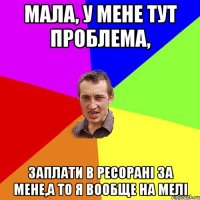 мала, у мене тут проблема, заплати в ресорані за мене,а то я вообще на мелі