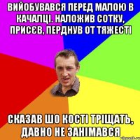 вийобувався перед малою в качалці. наложив сотку, присєв, перднув от тяжесті сказав шо кості тріщать, давно не занімався