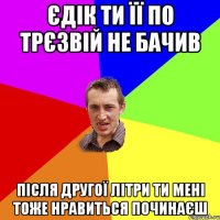 Єдік ти її по трєзвій не бачив після другої літри ти мені тоже нравиться починаєш