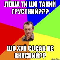 Лёша ти шо такий грустний??? шо хуй сосав не вкусний??