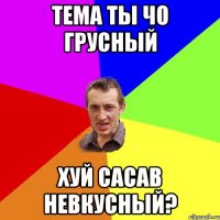 Тема ты чо грусный хуй сасав невкусный?