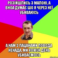 розійшлись з малою, а вноа думає шо я через неї убиваюсь а нам з пацанами повода ненада, ми кожен день убиваємось