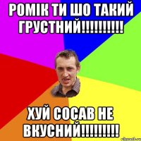 РОМІК ТИ ШО ТАКИЙ ГРУСТНИЙ!!!!!!!!!! ХУЙ СОСАВ НЕ ВКУСНИЙ!!!!!!!!!