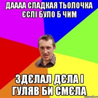 ДАААА СЛАДКАЯ ТЬОЛОЧКА ЄСЛІ БУЛО Б ЧИМ ЗДЄЛАЛ ДЄЛА І ГУЛЯВ БИ СМЄЛА