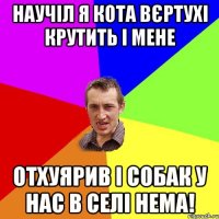 Научіл я кота вєртухі крутить і мене отхуярив і собак у нас в селі нема!