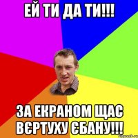 ЕЙ ТИ ДА ТИ!!! ЗА ЕКРАНОМ ЩАС ВЄРТУХУ ЄБАНУ!!!