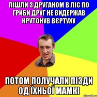 пішли з друганом в ліс по гриби друг не видержав крутонув вєртуху потом получали пізди од їхньої мамкі