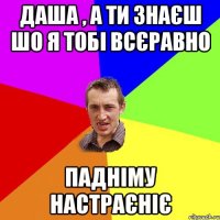 Даша , а ти знаєш шо я тобі всєравно падніму настраєніє