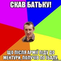 Скав батьку! Що після армії піду до ментури, получів по їбалу.