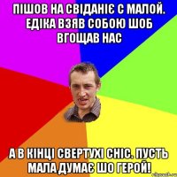 пішов на свіданіє с малой. едіка взяв собою шоб вгощав нас а в кінці свертухі сніс. пусть мала думає шо герой!