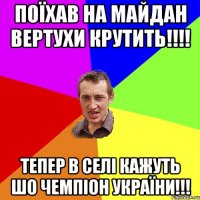 Поїхав на майдан вертухи крутить!!!! Тепер в селі кажуть шо чемпіон України!!!