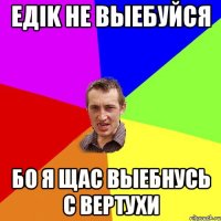 ЕДIK НЕ ВЫЕБУЙСЯ БО Я ЩАС ВЫЕБНУСЬ С ВЕРТУХИ