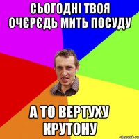 сьогодні твоя очєрєдь мить посуду а то вертуху крутону