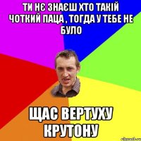 ти нє знаєш хто такій Чоткий Паца , тогда у тебе не було Щас вертуху крутону