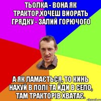 Тьолка - вона як трактор,хочеш виорать грядку - залий горючого а як ламається, то кинь нахуй в полі та йди в село, там тракторів хватає.