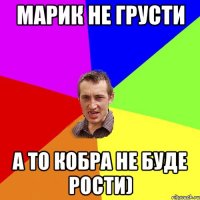 Марик не грусти а то кобра не буде рости)