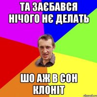 та заєбався нічого нє делать шо аж в сон клоніт