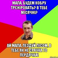 Мала, будем кобру трєніровать? В тебе місячні? Ай мала, пездуй лісом, в тебе як не срачка то пердячка!