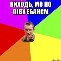 виходь, мо по піву ебанєм 