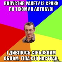 випустив ракету із сраки по тіхому в автобусі і дивлюсь сірьозним єблом, тіпа хто настрав.