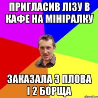 Пригласив Лізу в кафе на мініралку Заказала 3 плова і 2 борща