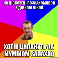 на діскотеці познайомився з дівкою Вікой хотів ципануть та мумійом запахло