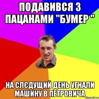 Подавився з пацанами "Бумер " На слєдущий день угнали машину в Петровича