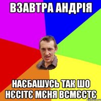 взавтра андрія наєбашусь так шо нєсітє мєня всмєстє